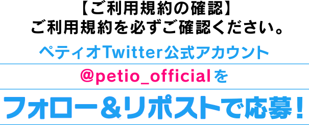 【ご利用規約の確認】ご利用規約を必ずご確認ください。ペティオ X（旧：Twitter）公式アカウン@petio_officialをフォロー＆リポストで応募！