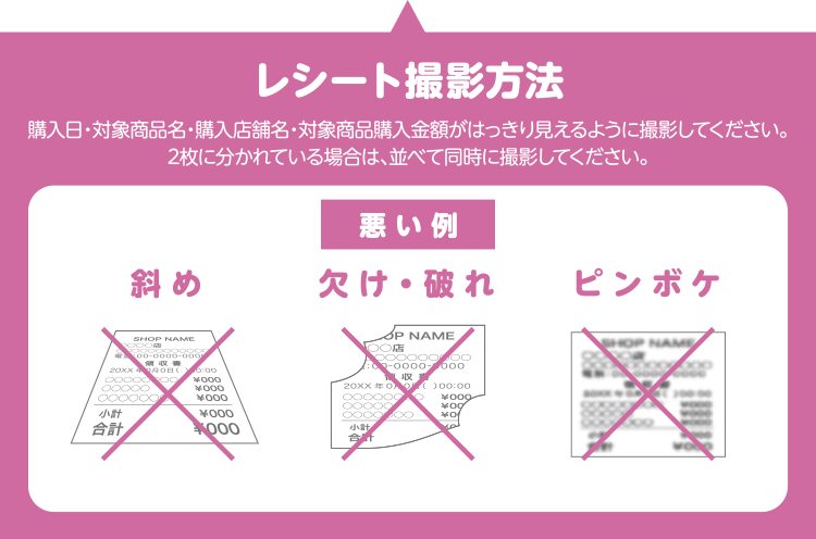 レシート撮影方法 購入日・対象商品名・購入店舗名・対象商品購入金額がはっきり見えるように撮影してください。2枚に分かれている場合は、並べて同時に撮影してください。