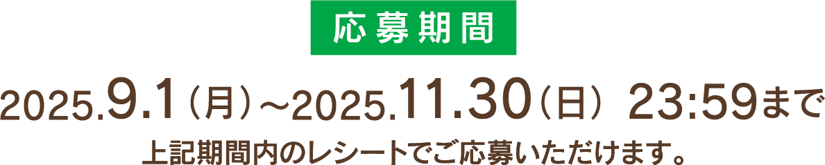 応募期間 2025.9.1(月)～2025.11.30(日)23:59まで 上記期間内のレシートでご応募いただけます。