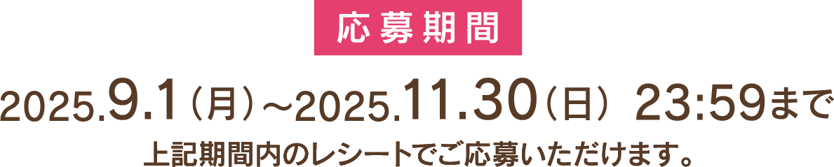 応募期間 2025.9.1(月)～2025.11.30(日)23:59まで 上記期間内のレシートでご応募いただけます。