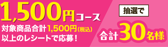 ＜1,500円コース＞対象商品合計1,500円（税込）以上のレシートで応募！抽選で30名様