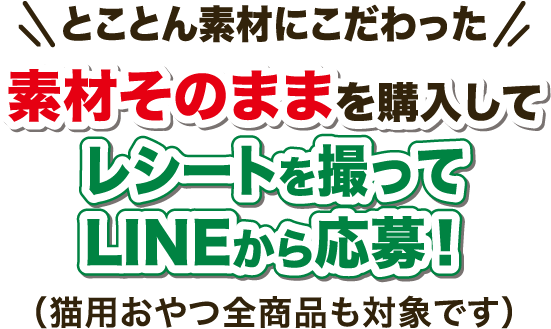 とことん素材にこだわった素材そのままを購入してレシートを撮ってLINEから応募！（猫用おやつ全商品も対象です）