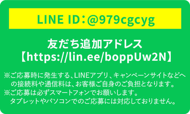 LINE ID:@979cgcyg 友だち追加アドレス【https://lin.ee/boppUw2N】 ※ご応募時に発生する、LINEアプリ、キャンペーンサイトなどへの接続料や通信料は、お客様ご自身のご負担となります。 ※ご応募は必ずスマートフォンでお願いします。タブレットやパソコンでのご応募には対応しておりません。