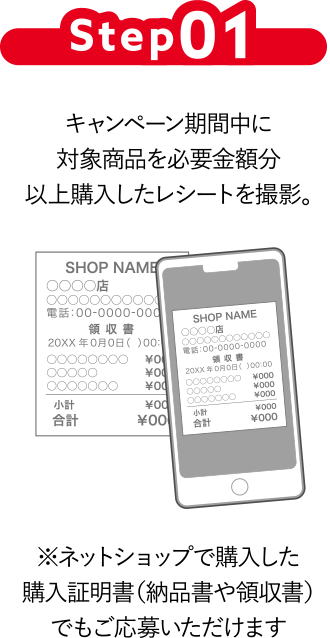Step01 キャンペーン期間中に対象商品を必要金額分以上購入したレシートを撮影。※ネットショップで購入した購入証明書（納品書や領収書）でもご応募いただけます